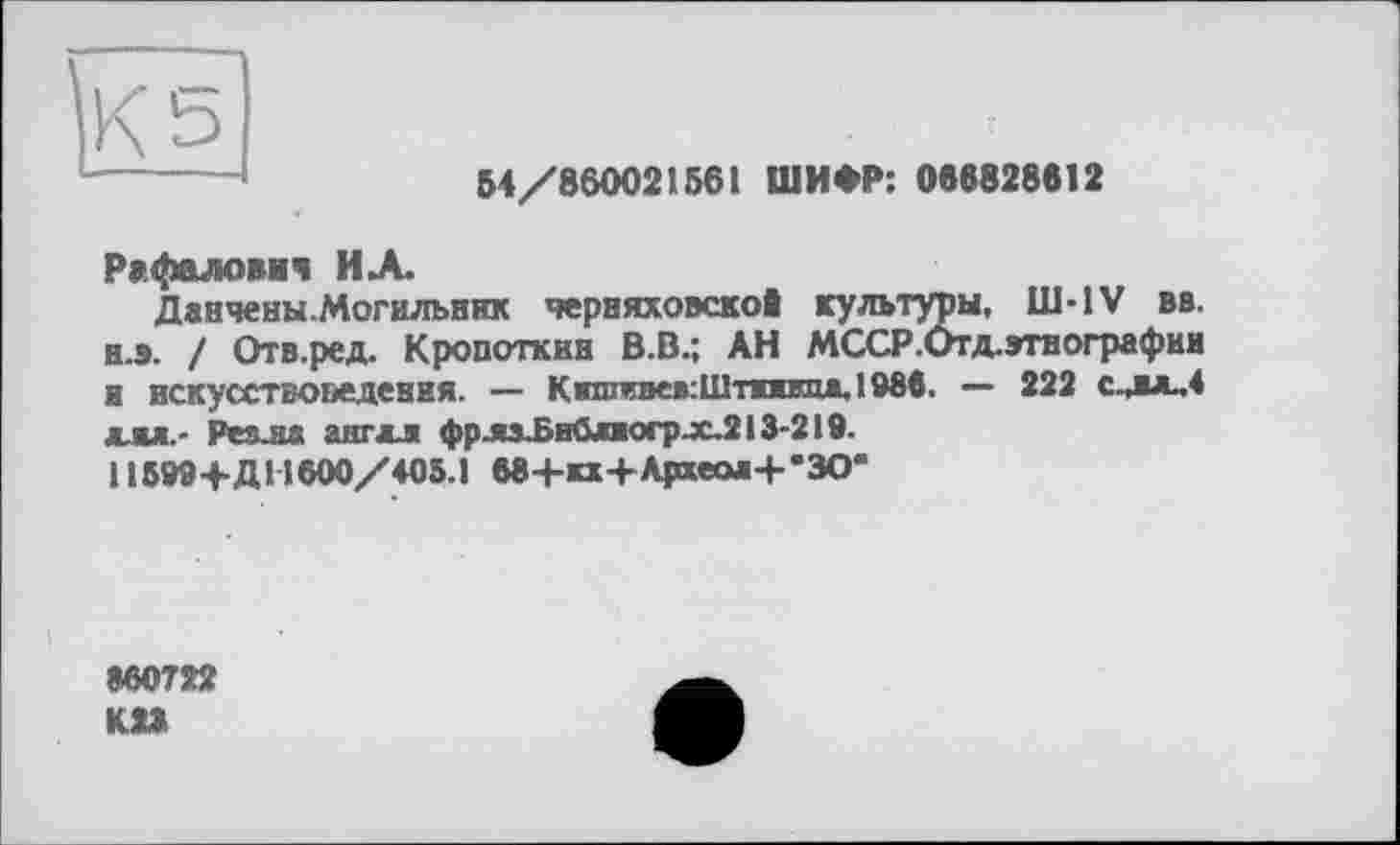 ﻿К 5 ——----
54/860021561 ШИФР: 086828612
Рафаловяч ИХ
Данчены.Могильник Черняховской культуры, Ш-IV вв. н.э. / Отв.ред. Кропоткин В.В.; АН МССР.Отд.этнографии и искусствоведения. — К»шстев:Шппипі*.1Мв. — 222 с^вх.4 для.- Реяла ангдл фрлхБийліоср.х.213-219.
П599+ДН600/405.1 бв+кх+Археоя+'ЗО’
860722 K1S